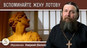 ВСПОМИНАЙТЕ ЖЕНУ ЛОТОВУ (Лк.17:32). Сочувственный взгляд на грех. Иеромонах Аверкий (Белов)