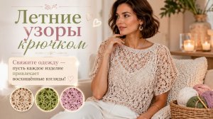 Летние узоры крючком — свяжите одежду, чтобы каждое изделие привлекало восхищённые взгляды!