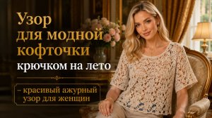Красивый ажурный узор крючком для модной летней кофточки
