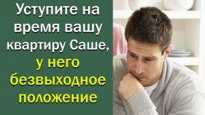 Уступите на время свою квартиру Саше, у него безвыходное положение