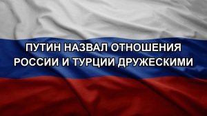 Путин назвал отношения России и Турции дружескими