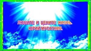 ЛЮБИТЕ И ЦЕНИТЕ ЖИЗНЬ. ЮРИЙ МУСАТКИН.