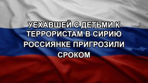 Уехавшей с детьми к террористам в Сирию россиянке пригрозили сроком