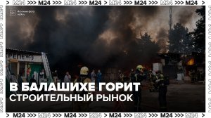 Площадь пожара на строительном рынке в Балашихе превысила 1,3 тыс квадратов - Москва 24