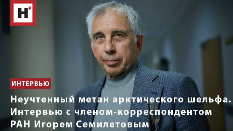 Неучтенный метан арктического шельфа. Интервью с членом-корреспондентом РАН Игорем Семилетовым
