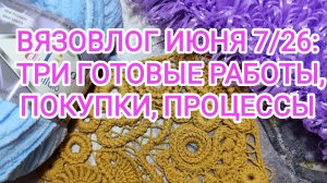 ВЯЗОВЛОГ ИЮНЯ 7/26: ТРИ ГОТОВЫЕ РАБОТЫ, ПОКУПКИ, ПРОЦЕССЫ