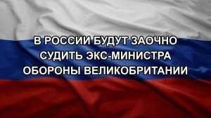 В России будут заочно судить экс-министра обороны Великобритании