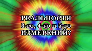 ЧТО ПРЕДСТАВЛЯЮТ СОБОЙ РЕАЛЬНОСТИ 3-го, 4-го и 5-го ИЗМЕРЕНИЙ