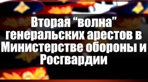 Вторая «волна» генеральских арестов в Министерстве обороны и Росгвардии