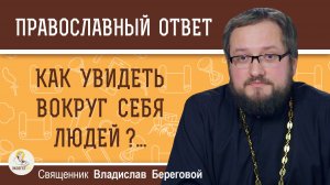 Как увидеть вокруг себя людей ?..  Священник Владислав Береговой