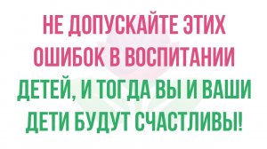 Не допускайте этих ошибок в воспитании детей, и тогда Вы и Ваши дети будут счастливы!