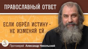 ЕСЛИ ОБРЁЛ ИСТИНУ - НЕ ИЗМЕНЯЙ ЕЙ.  Протоиерей Александр Никольский