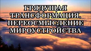ГРЯДУЩАЯ ТРАНСФОРМАЦИЯ. ПЕРЕОСМЫСЛЕНИЕ МИРОУСТРОЙСТВА