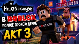 ПРИВЕТ СОСЕД В ROBLOX АКТ 3 ПОЛНОЕ ПРОХОЖДЕНИЕ ИГЫ HELLO NEIGHBOR АКТ 3 В РОБЛОКС