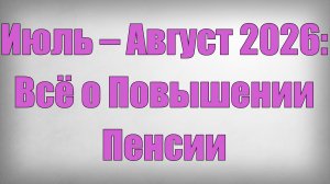 Июль – Август 2026 Всё о Повышении Пенсии
