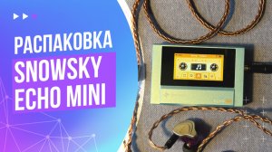 Snowsky Echo Mini — игрушка или реальное Hi-Res audio? Распаковка интересного медиа плейера
