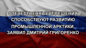 Отечественные IT-решения способствуют развитию промышленной Арктики, заявил Дмитрий Григоренко