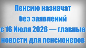 Пенсию назначат без заявлений с 16 Июля 2026 — главные новости для пенсионеров