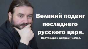 Великий подвиг последнего русского царя. Протоиерей Андрей Ткачев.