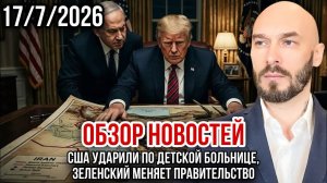 ОБЗОР НОВОСТЕЙ 17/7/2026 США УДАРИЛИ ПО ДЕТСКОЙ БОЛЬНИЦЕ, ЗЕЛЕНСКИЙ МЕНЯЕТ ПРАВИТЕЛЬСТВО