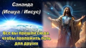 Сананда (Иешуа/Иисус): Все вы пришли сюда, чтобы проложить Путь для других
