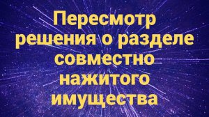 Пересмотр решения о разделе совместно нажитого имущества