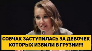 СОБЧАК ЗАСТУПИЛАСЬ ЗА ДЕВОЧЕК КОТОРЫХ ИЗБИЛИ В ГРУЗИИ!!!
