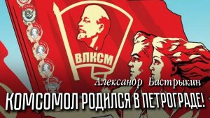 А. Бастрыкин Комсомол родился в Петрограде!