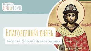 Святой благоверный князь Георгий Всеволодович / Вопросы Веры и Фомы