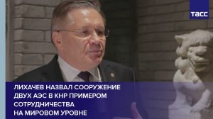 Лихачев назвал сооружение двух АЭС в КНР примером сотрудничества на мировом уровне