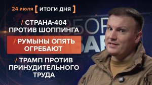 Страна-404 против шоппинга. Румыны огребают. Трамп против принудительного труда — итоги 24 июля