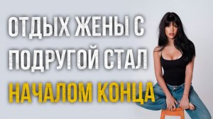 Истории измен - Отдыха жены с подругой стал началом конца