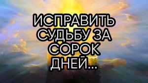 ИСПРАВИТЬ СУДЬБУ ЗА СОРОК ДНЕЙ...ДЛЯ ВСЕХ...