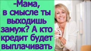 - Мама. в смысле ты выходишь замуж? А кто кредит будет выплачивать. Истории из жизни