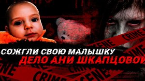 СОЖГЛИ СВОЮ МАЛЫШКУ: Дело Ани Шкапцовой