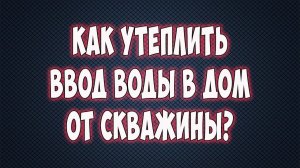 Как утеплить ввод воды от скважины к дому