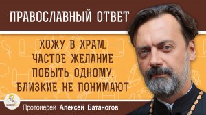 Хожу в храм. Частое желание побыть одному. Близкие не понимают. Протоиерей Алексей Батаногов