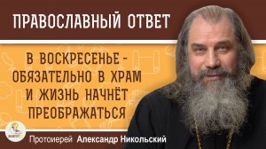 В воскресенье - обязательно в храм и жизнь начнёт преображаться.  Протоиерей Александр Никольский
