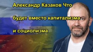 Александр Казаков Что будет вместо капитализма и социолизма