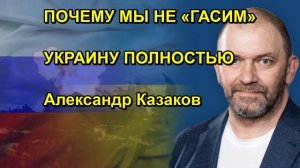 ПОЧЕМУ МЫ НЕ «ГАСИМ» УКРАИНУ ПОЛНОСТЬЮ Александр Казаков