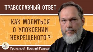 Как молиться об упокоении некрещёного человека?  Протоиерей Василий Гелеван
