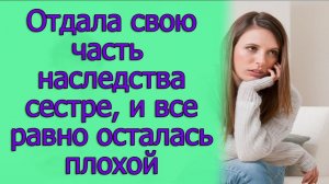 Отдала свою часть наследства сестре, и все равно осталась плохой. Истории из жизни