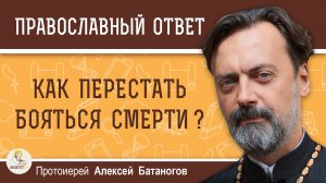 Как перестать бояться смерти?  Протоиерей Алексей Батаногов
