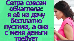 Сестра совсем обнаглела! я ее на дачу бесплатно пустила, а она с меня деньги требует