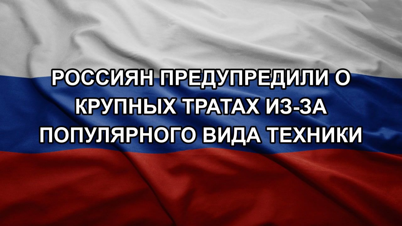 Россиян предупредили о крупных тратах из-за популярного вида техники