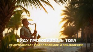 Буду превозносить Тебя. Христианское прославление и поклонение