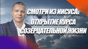 СМОТРИ ИЗ ИИСУСА. ОТКРЫТИЕ КУРСА СОЗЕРЦАТЕЛЬНОЙ ЖИЗНИ. Андрей Яковишин
