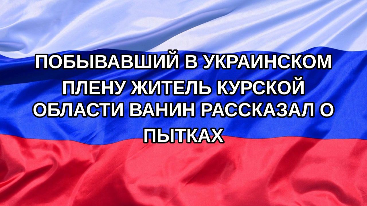 |Н. РФ| Побывавший в украинском плену житель Курской области Ванин рассказал о пытках
