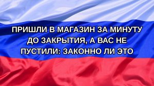 |Н. РФ| Пришли в магазин за минуту до закрытия, а вас не пустили: законно ли это