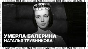 Умерла балерина и актриса Наталья Трубникова - Москва 24